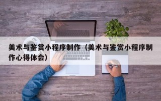 宜城美术与鉴赏小程序制作（美术与鉴赏小程序制作心得体会）
